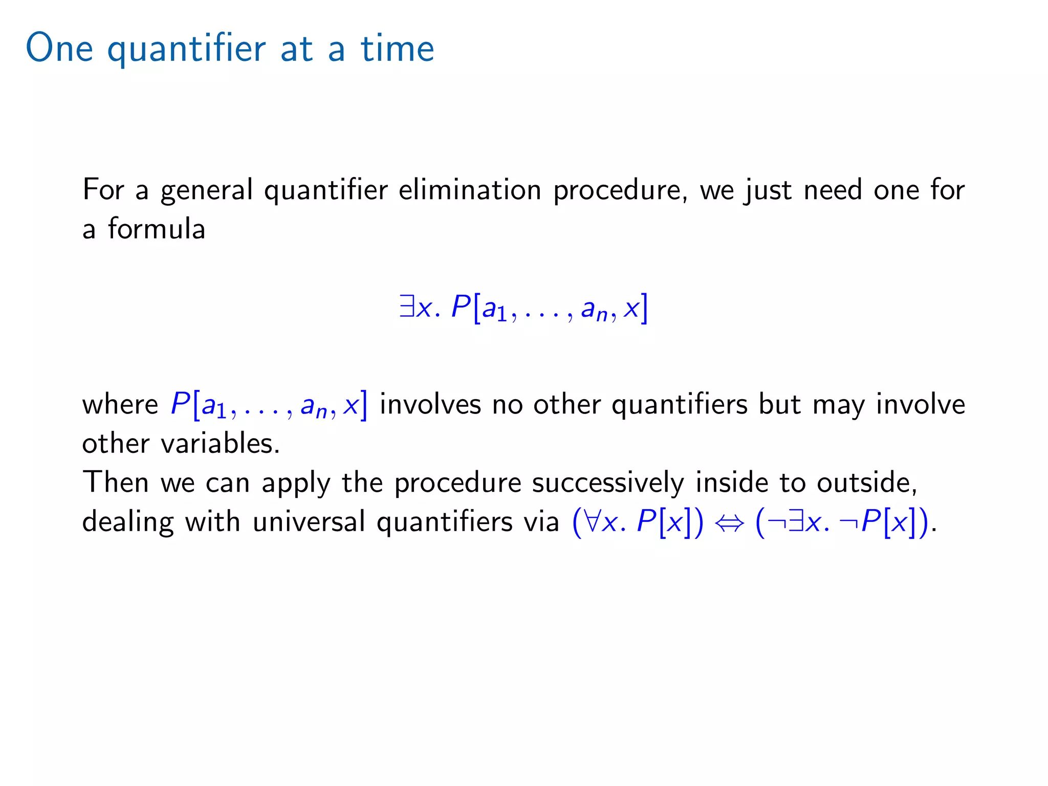 One quantiﬁer at a time
For a general quantiﬁer elimination procedure, we just need one for
a formula
∃x. P[a1, . . . , an, x]
where P[a1, . . . , an, x] involves no other quantiﬁers but may involve
other variables.
Then we can apply the procedure successively inside to outside,
dealing with universal quantiﬁers via (∀x. P[x]) ⇔ (¬∃x. ¬P[x]).
 