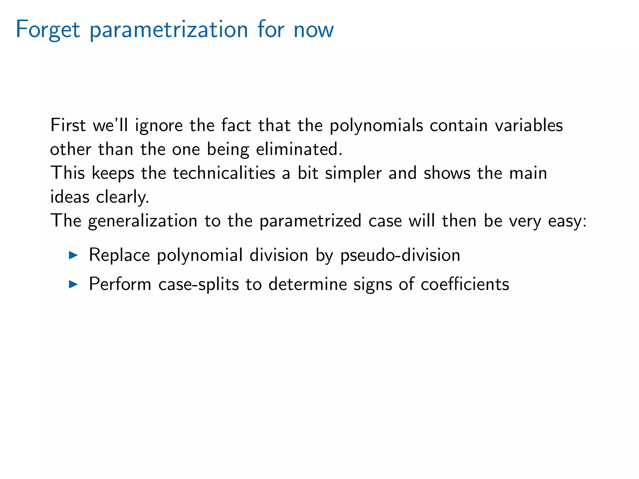 Forget parametrization for now
First we’ll ignore the fact that the polynomials contain variables
other than the one being eliminated.
This keeps the technicalities a bit simpler and shows the main
ideas clearly.
The generalization to the parametrized case will then be very easy:
Replace polynomial division by pseudo-division
Perform case-splits to determine signs of coeﬃcients
 