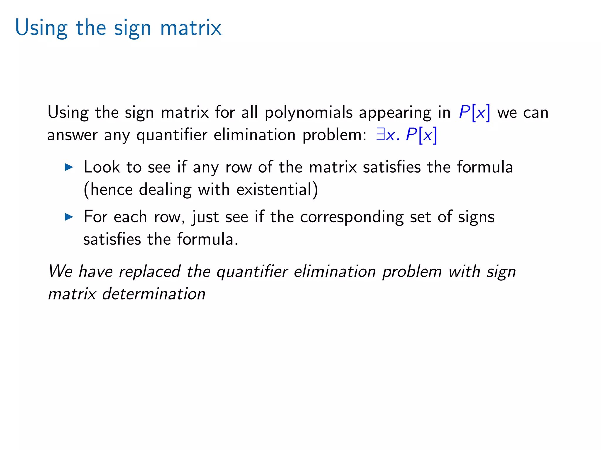 Using the sign matrix
Using the sign matrix for all polynomials appearing in P[x] we can
answer any quantiﬁer elimination problem: ∃x. P[x]
Look to see if any row of the matrix satisﬁes the formula
(hence dealing with existential)
For each row, just see if the corresponding set of signs
satisﬁes the formula.
We have replaced the quantiﬁer elimination problem with sign
matrix determination
 