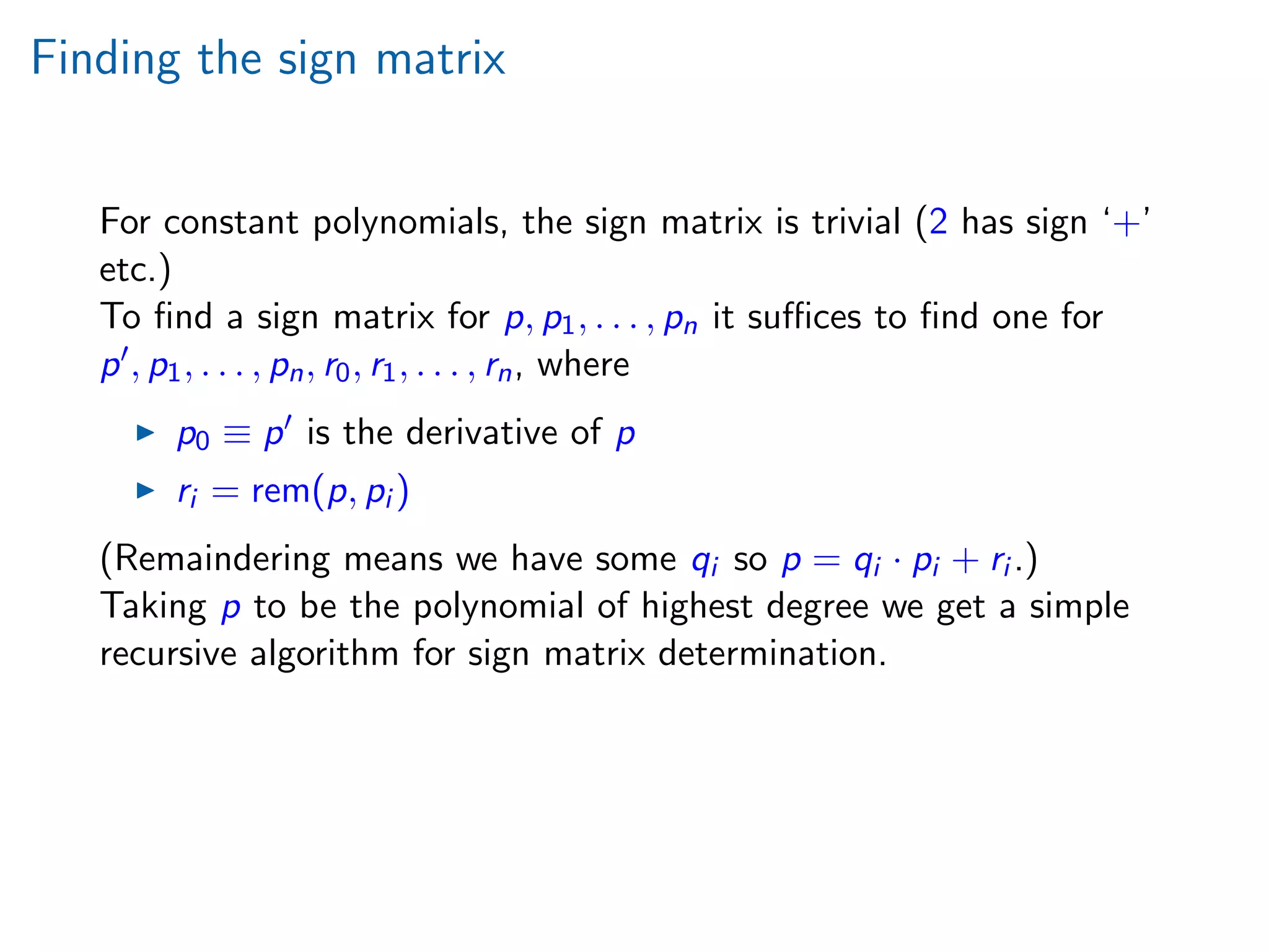 Finding the sign matrix
For constant polynomials, the sign matrix is trivial (2 has sign ‘+’
etc.)
To ﬁnd a sign matrix for p, p1, . . . , pn it suﬃces to ﬁnd one for
p , p1, . . . , pn, r0, r1, . . . , rn, where
p0 ≡ p is the derivative of p
ri = rem(p, pi )
(Remaindering means we have some qi so p = qi · pi + ri .)
Taking p to be the polynomial of highest degree we get a simple
recursive algorithm for sign matrix determination.
 