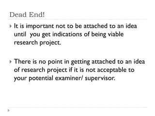 Dead End!
 It is important not to be attached to an idea
until you get indications of being viable
research project.
 There is no point in getting attached to an idea
of research project if it is not acceptable to
your potential examiner/ supervisor.
 