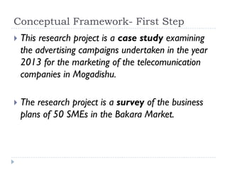 Conceptual Framework- First Step
 This research project is a case study examining
the advertising campaigns undertaken in the year
2013 for the marketing of the telecomunication
companies in Mogadishu.
 The research project is a survey of the business
plans of 50 SMEs in the Bakara Market.
 