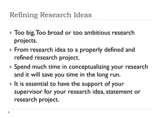 Refining Research Ideas
 Too big,Too broad or too ambitious research
projects.
 From research idea to a properly defined and
refined research project.
 Spend much time in conceptualizing your research
and it will save you time in the long run.
 It is essential to have the support of your
supervisor for your research idea, statement or
research project.
 