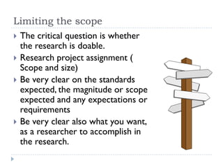 Limiting the scope
 The critical question is whether
the research is doable.
 Research project assignment (
Scope and size)
 Be very clear on the standards
expected, the magnitude or scope
expected and any expectations or
requirements
 Be very clear also what you want,
as a researcher to accomplish in
the research.
 