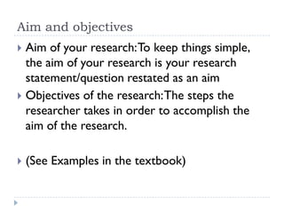 Aim and objectives
 Aim of your research:To keep things simple,
the aim of your research is your research
statement/question restated as an aim
 Objectives of the research:The steps the
researcher takes in order to accomplish the
aim of the research.
 (See Examples in the textbook)
 
