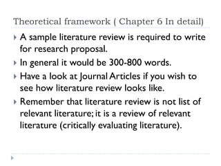 Theoretical framework ( Chapter 6 In detail)
 A sample literature review is required to write
for research proposal.
 In general it would be 300-800 words.
 Have a look at Journal Articles if you wish to
see how literature review looks like.
 Remember that literature review is not list of
relevant literature; it is a review of relevant
literature (critically evaluating literature).
 