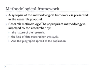 Methodological framework
 A synopsis of the methodological framework is presented
in the research proposal.
 Research methodology:The appropriate methodology is
indicated to the researcher by:
 the nature of the research,
 the kind of data required for the study,
 And the geographic spread of the population
 