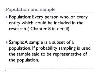 Population and sample
 Population: Every person who, or every
entity which, could be included in the
research ( Chapter 8 in detail).
 Sample:A sample is a subset of a
population. If probability sampling is used
the sample said to be representative of
the population.
 