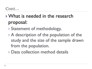 Cont…
 What is needed in the research
proposal:
 Statement of methodology,
 A description of the population of the
study and the size of the sample drawn
from the population.
 Data collection method details
 