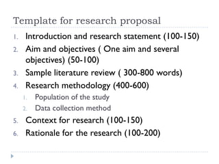 Template for research proposal
1. Introduction and research statement (100-150)
2. Aim and objectives ( One aim and several
objectives) (50-100)
3. Sample literature review ( 300-800 words)
4. Research methodology (400-600)
1. Population of the study
2. Data collection method
5. Context for research (100-150)
6. Rationale for the research (100-200)
 