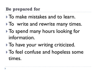 Be prepared for
 To make mistakes and to learn.
 To write and rewrite many times.
 To spend many hours looking for
information.
 To have your writing criticized.
 To feel confuse and hopeless some
times.
 