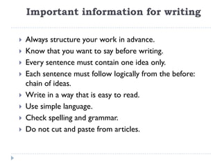 Important information for writing
 Always structure your work in advance.
 Know that you want to say before writing.
 Every sentence must contain one idea only.
 Each sentence must follow logically from the before:
chain of ideas.
 Write in a way that is easy to read.
 Use simple language.
 Check spelling and grammar.
 Do not cut and paste from articles.
 