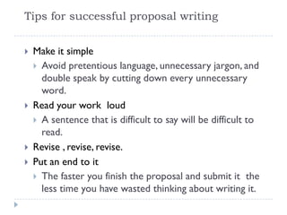  Make it simple
 Avoid pretentious language, unnecessary jargon, and
double speak by cutting down every unnecessary
word.
 Read your work loud
 A sentence that is difficult to say will be difficult to
read.
 Revise , revise, revise.
 Put an end to it
 The faster you finish the proposal and submit it the
less time you have wasted thinking about writing it.
Tips for successful proposal writing
 
