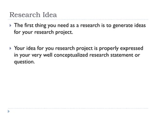 Research Idea
 The first thing you need as a research is to generate ideas
for your research project.
 Your idea for you research project is properly expressed
in your very well conceptualized research statement or
question.
 