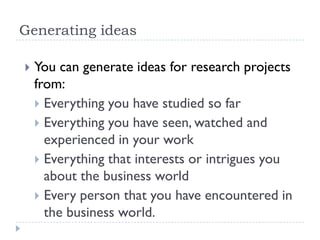 Generating ideas
 You can generate ideas for research projects
from:
 Everything you have studied so far
 Everything you have seen, watched and
experienced in your work
 Everything that interests or intrigues you
about the business world
 Every person that you have encountered in
the business world.
 