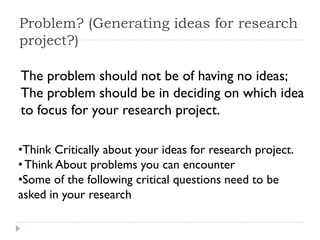 Problem? (Generating ideas for research
project?)
The problem should not be of having no ideas;
The problem should be in deciding on which idea
to focus for your research project.
•Think Critically about your ideas for research project.
•Think About problems you can encounter
•Some of the following critical questions need to be
asked in your research
 