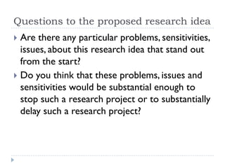 Questions to the proposed research idea
 Are there any particular problems, sensitivities,
issues, about this research idea that stand out
from the start?
 Do you think that these problems, issues and
sensitivities would be substantial enough to
stop such a research project or to substantially
delay such a research project?
 