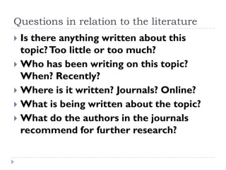 Questions in relation to the literature
 Is there anything written about this
topic?Too little or too much?
 Who has been writing on this topic?
When? Recently?
 Where is it written? Journals? Online?
 What is being written about the topic?
 What do the authors in the journals
recommend for further research?
 