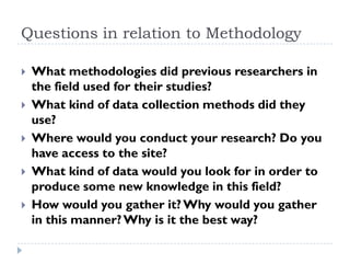 Questions in relation to Methodology
 What methodologies did previous researchers in
the field used for their studies?
 What kind of data collection methods did they
use?
 Where would you conduct your research? Do you
have access to the site?
 What kind of data would you look for in order to
produce some new knowledge in this field?
 How would you gather it?Why would you gather
in this manner?Why is it the best way?
 