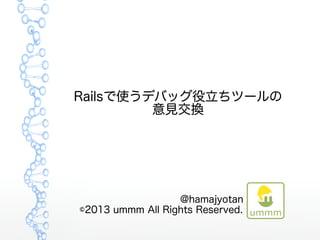 Railsで使うデバッグ役立ちツールの
意見交換
@hamajyotan　　　　
©2013 ummm All Rights Reserved.　　　　
 