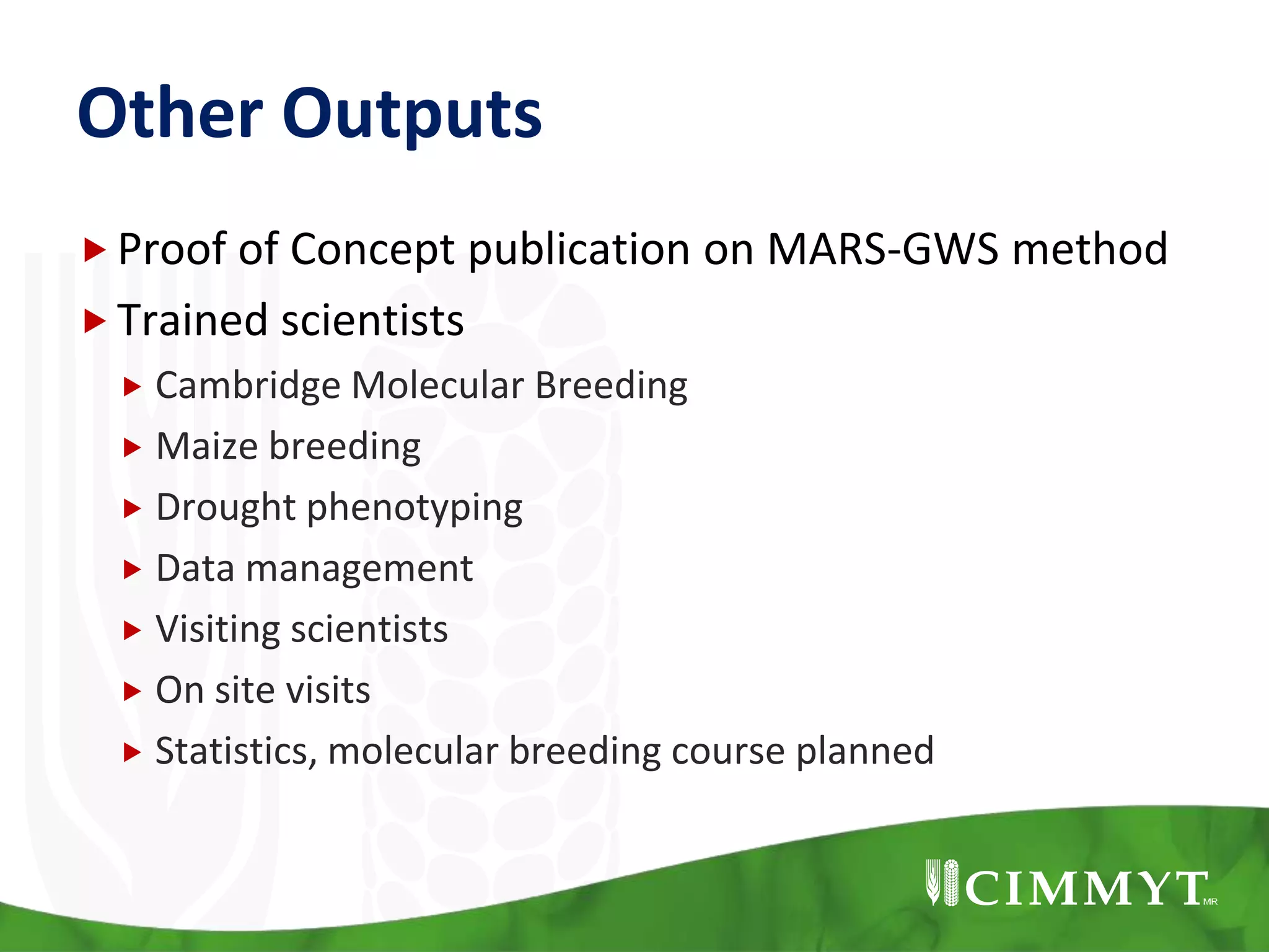 Other Outputs
Proof of Concept publication on MARS-GWS method
Trained scientists
 Cambridge Molecular Breeding
 Maize breeding
 Drought phenotyping
 Data management
 Visiting scientists
 On site visits
 Statistics, molecular breeding course planned
 