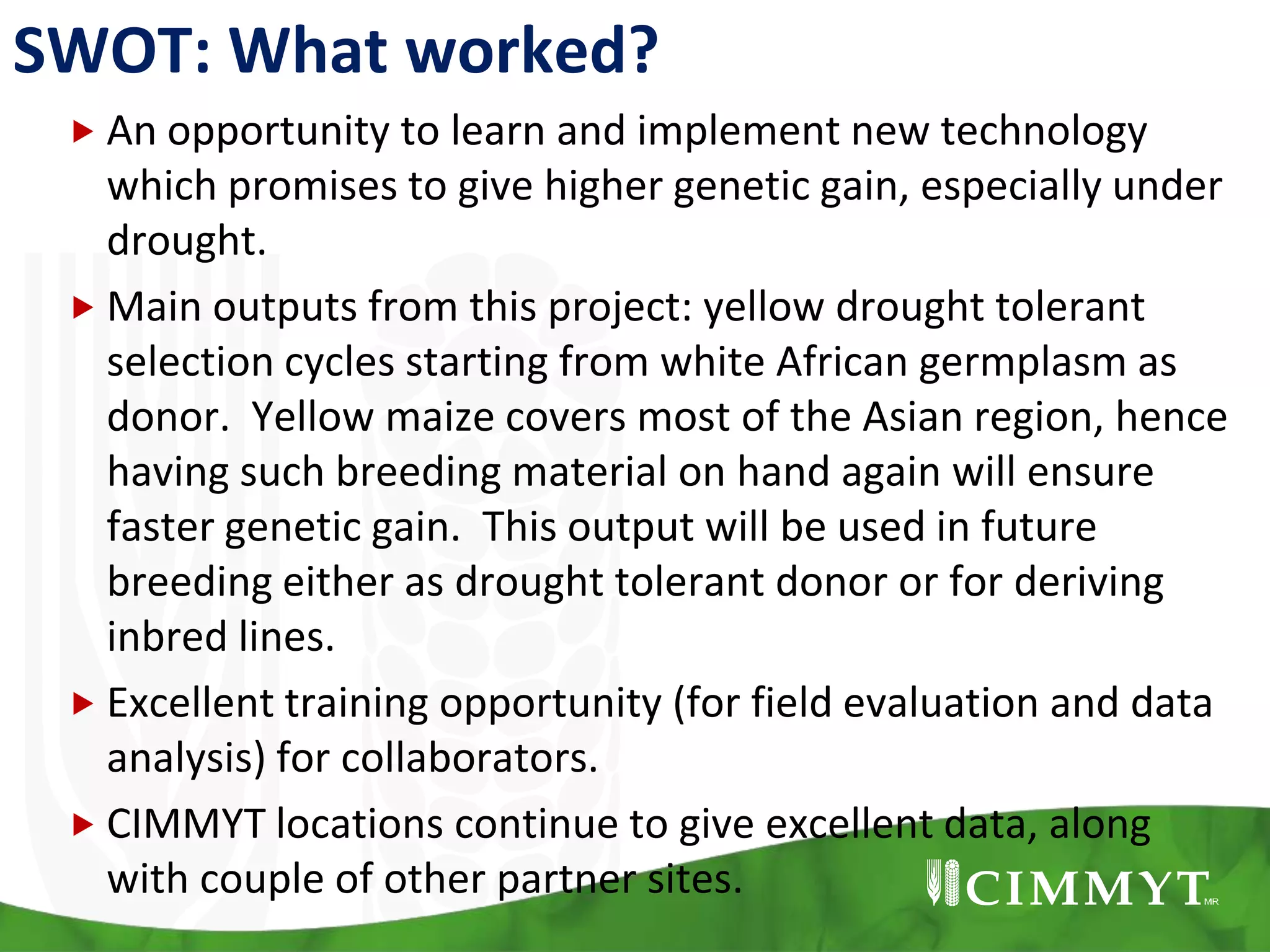 SWOT: What worked?
 An opportunity to learn and implement new technology
which promises to give higher genetic gain, especially under
drought.
 Main outputs from this project: yellow drought tolerant
selection cycles starting from white African germplasm as
donor. Yellow maize covers most of the Asian region, hence
having such breeding material on hand again will ensure
faster genetic gain. This output will be used in future
breeding either as drought tolerant donor or for deriving
inbred lines.
 Excellent training opportunity (for field evaluation and data
analysis) for collaborators.
 CIMMYT locations continue to give excellent data, along
with couple of other partner sites.
 