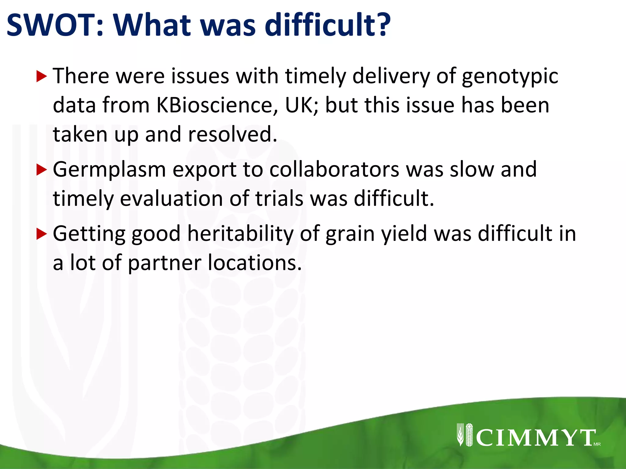 SWOT: What was difficult?
There were issues with timely delivery of genotypic
data from KBioscience, UK; but this issue has been
taken up and resolved.
Germplasm export to collaborators was slow and
timely evaluation of trials was difficult.
Getting good heritability of grain yield was difficult in
a lot of partner locations.
 