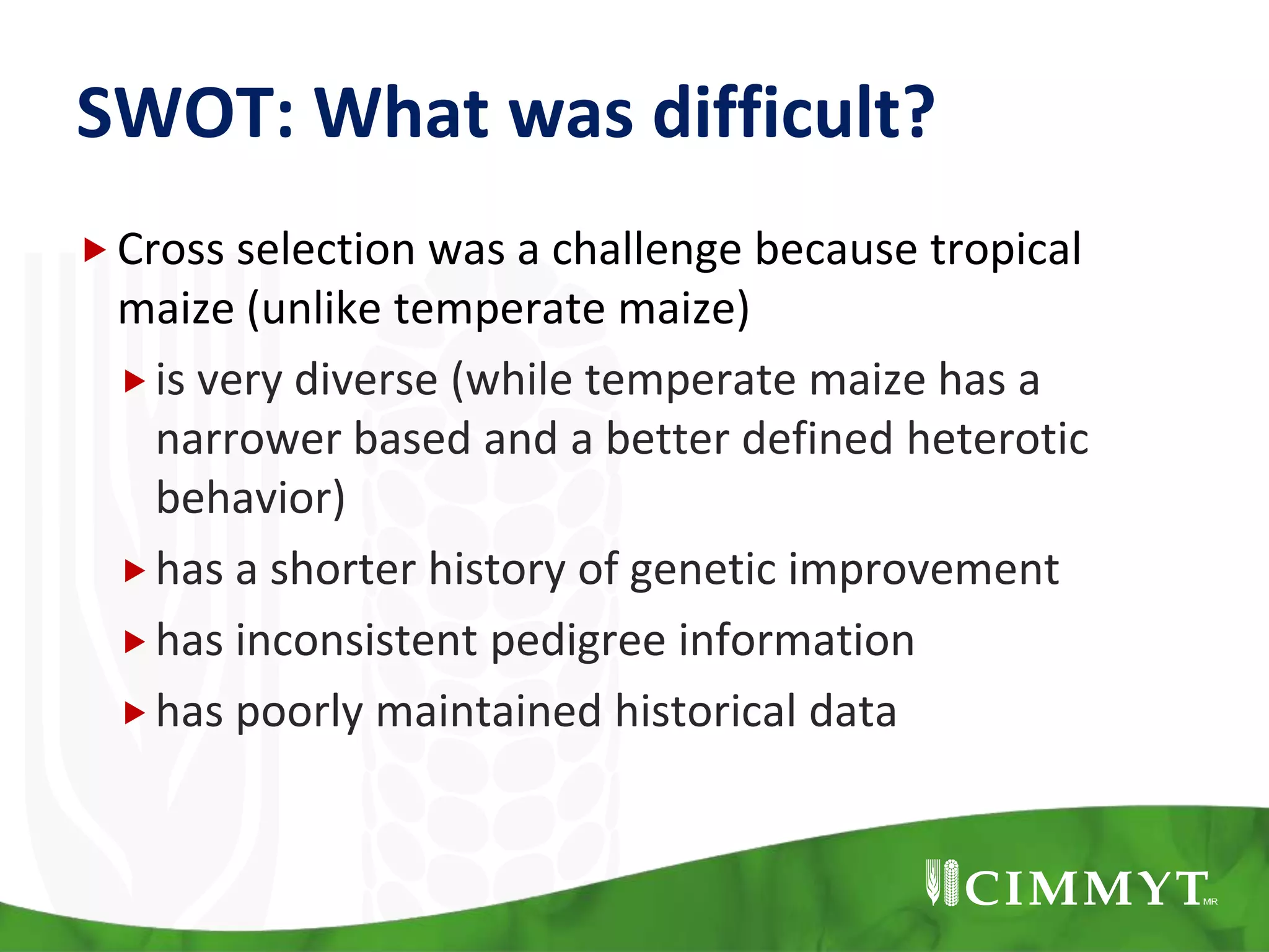 SWOT: What was difficult?
Cross selection was a challenge because tropical
maize (unlike temperate maize)
is very diverse (while temperate maize has a
narrower based and a better defined heterotic
behavior)
has a shorter history of genetic improvement
has inconsistent pedigree information
has poorly maintained historical data
 