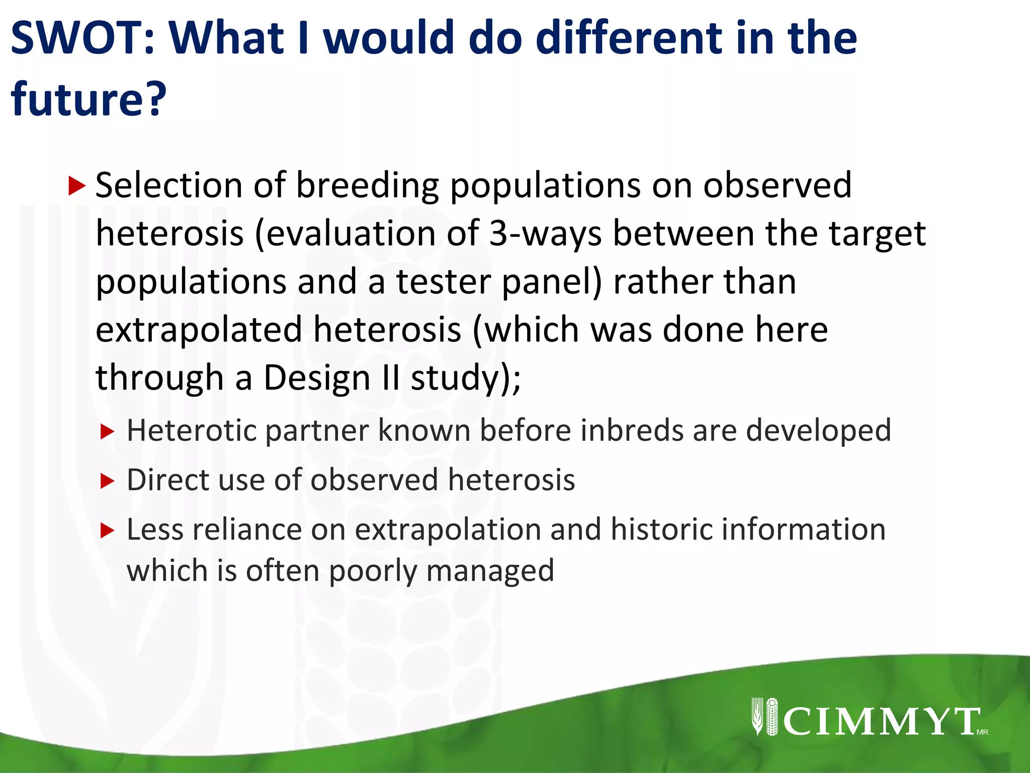 SWOT: What I would do different in the
future?
Selection of breeding populations on observed
heterosis (evaluation of 3-ways between the target
populations and a tester panel) rather than
extrapolated heterosis (which was done here
through a Design II study);
 Heterotic partner known before inbreds are developed
 Direct use of observed heterosis
 Less reliance on extrapolation and historic information
which is often poorly managed
 