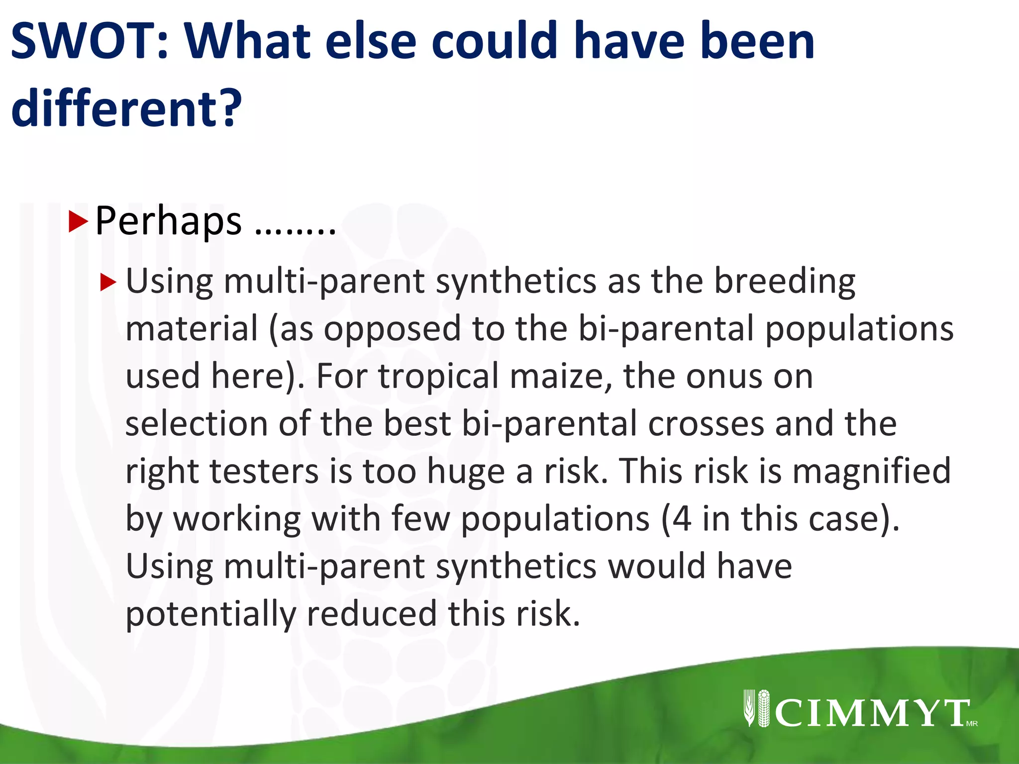 SWOT: What else could have been
different?
Perhaps ……..
Using multi-parent synthetics as the breeding
material (as opposed to the bi-parental populations
used here). For tropical maize, the onus on
selection of the best bi-parental crosses and the
right testers is too huge a risk. This risk is magnified
by working with few populations (4 in this case).
Using multi-parent synthetics would have
potentially reduced this risk.
 