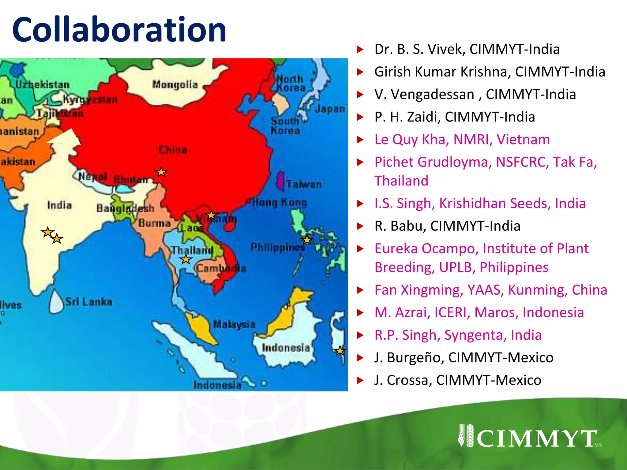 Collaboration  Dr. B. S. Vivek, CIMMYT-India
 Girish Kumar Krishna, CIMMYT-India
 V. Vengadessan , CIMMYT-India
 P. H. Zaidi, CIMMYT-India
 Le Quy Kha, NMRI, Vietnam
 Pichet Grudloyma, NSFCRC, Tak Fa,
Thailand
 I.S. Singh, Krishidhan Seeds, India
 R. Babu, CIMMYT-India
 Eureka Ocampo, Institute of Plant
Breeding, UPLB, Philippines
 Fan Xingming, YAAS, Kunming, China
 M. Azrai, ICERI, Maros, Indonesia
 R.P. Singh, Syngenta, India
 J. Burgeño, CIMMYT-Mexico
 J. Crossa, CIMMYT-Mexico
 
