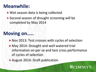 Moving on…..
Nov 2013: Test crosses with cycles of selection
May 2014: Drought and well watered trial
information on per se and test cross performance
of cycles of selection
August 2014: Draft publication
Meanwhile:
Wet season data is being collected
Second season of drought screening will be
completed by May 2014
 
