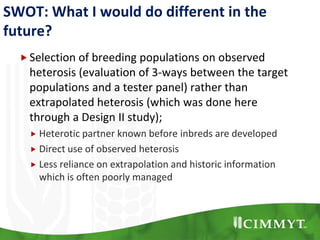 SWOT: What I would do different in the
future?
Selection of breeding populations on observed
heterosis (evaluation of 3-ways between the target
populations and a tester panel) rather than
extrapolated heterosis (which was done here
through a Design II study);
 Heterotic partner known before inbreds are developed
 Direct use of observed heterosis
 Less reliance on extrapolation and historic information
which is often poorly managed
 