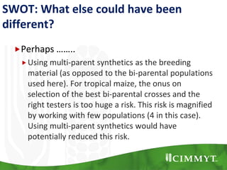 SWOT: What else could have been
different?
Perhaps ……..
Using multi-parent synthetics as the breeding
material (as opposed to the bi-parental populations
used here). For tropical maize, the onus on
selection of the best bi-parental crosses and the
right testers is too huge a risk. This risk is magnified
by working with few populations (4 in this case).
Using multi-parent synthetics would have
potentially reduced this risk.
 