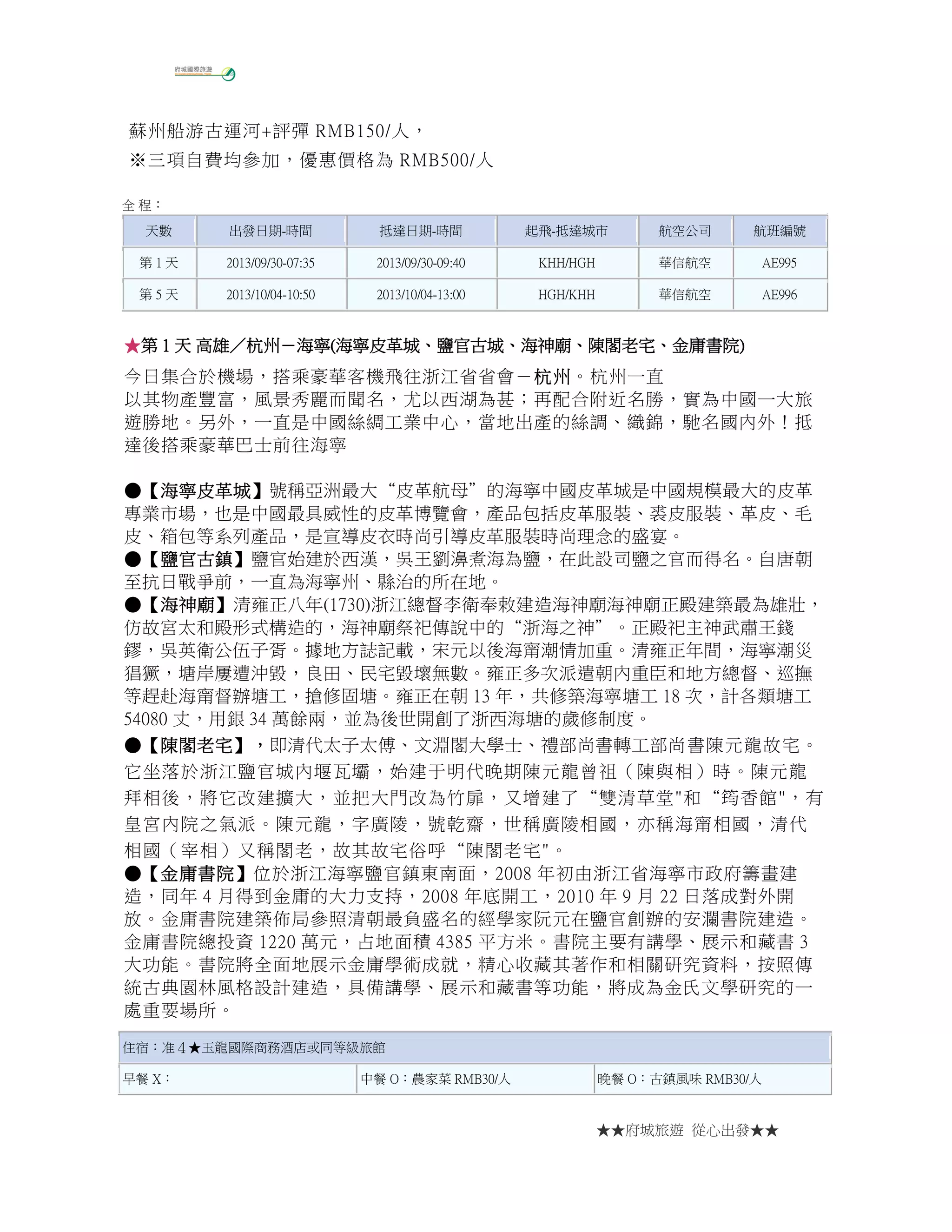 ★★府城旅遊 從心出發★★
蘇州船游古運河+評彈 RMB150/人，
※三項自費均參加，優惠價格為 RMB500/人
全 程：
天數 出發日期-時間 抵達日期-時間 起飛-抵達城市 航空公司 航班編號
第 1 天 2013/09/30-07:35 2013/09/30-09:40 KHH/HGH 華信航空 AE995
第 5 天 2013/10/04-10:50 2013/10/04-13:00 HGH/KHH 華信航空 AE996
★★★★第第第第 1111 天天天天 高雄高雄高雄高雄／／／／杭州杭州杭州杭州－－－－海寧海寧海寧海寧((((海寧皮革城海寧皮革城海寧皮革城海寧皮革城、、、、鹽官古城鹽官古城鹽官古城鹽官古城、、、、海神廟海神廟海神廟海神廟、、、、陳閣老宅陳閣老宅陳閣老宅陳閣老宅、、、、金庸書院金庸書院金庸書院金庸書院))))
今日集合於機場，搭乘豪華客機飛往浙江省省會－杭州杭州杭州杭州。杭州一直
以其物產豐富，風景秀麗而聞名，尤以西湖為甚；再配合附近名勝，實為中國一大旅
遊勝地。另外，一直是中國絲綢工業中心，當地出產的絲調、織錦，馳名國內外！抵
達後搭乘豪華巴士前往海寧
●●●●【【【【海寧皮革城海寧皮革城海寧皮革城海寧皮革城】】】】號稱亞洲最大“皮革航母”的海寧中國皮革城是中國規模最大的皮革
專業市場，也是中國最具威性的皮革博覽會，產品包括皮革服裝、裘皮服裝、革皮、毛
皮、箱包等系列產品，是宣導皮衣時尚引導皮革服裝時尚理念的盛宴。
●●●●【【【【鹽官古鎮鹽官古鎮鹽官古鎮鹽官古鎮】】】】鹽官始建於西漢，吳王劉濞煮海為鹽，在此設司鹽之官而得名。自唐朝
至抗日戰爭前，一直為海寧州、縣治的所在地。
●●●●【【【【海神廟海神廟海神廟海神廟】】】】清雍正八年(1730)浙江總督李衛奉敕建造海神廟海神廟正殿建築最為雄壯，
仿故宮太和殿形式構造的，海神廟祭祀傳說中的“浙海之神”。正殿祀主神武肅王錢
鏐，吳英衛公伍子胥。據地方誌記載，宋元以後海甯潮情加重。清雍正年間，海寧潮災
猖獗，塘岸屢遭沖毀，良田、民宅毀壞無數。雍正多次派遣朝內重臣和地方總督、巡撫
等趕赴海甯督辦塘工，搶修固塘。雍正在朝 13 年，共修築海寧塘工 18 次，計各類塘工
54080 丈，用銀 34 萬餘兩，並為後世開創了浙西海塘的歲修制度。
●●●●【【【【陳閣老宅陳閣老宅陳閣老宅陳閣老宅】，】，】，】，即清代太子太傅、文淵閣大學士、禮部尚書轉工部尚書陳元龍故宅。
它坐落於浙江鹽官城內堰瓦壩，始建于明代晚期陳元龍曾祖（陳與相）時。陳元龍
拜相後，將它改建擴大，並把大門改為竹扉，又增建了“雙清草堂"和“筠香館"，有
皇宮內院之氣派。陳元龍，字廣陵，號乾齋，世稱廣陵相國，亦稱海甯相國，清代
相國（宰相）又稱閣老，故其故宅俗呼“陳閣老宅"。
●●●●【【【【金庸書院金庸書院金庸書院金庸書院】】】】位於浙江海寧鹽官鎮東南面，2008 年初由浙江省海寧市政府籌畫建
造，同年 4 月得到金庸的大力支持，2008 年底開工，2010 年 9 月 22 日落成對外開
放。金庸書院建築佈局參照清朝最負盛名的經學家阮元在鹽官創辦的安瀾書院建造。
金庸書院總投資 1220 萬元，占地面積 4385 平方米。書院主要有講學、展示和藏書 3
大功能。書院將全面地展示金庸學術成就，精心收藏其著作和相關研究資料，按照傳
統古典園林風格設計建造，具備講學、展示和藏書等功能，將成為金氏文學研究的一
處重要場所。
住宿：准４★玉龍國際商務酒店或同等級旅館
早餐 X： 中餐 O：農家菜 RMB30/人 晚餐 O：古鎮風味 RMB30/人
 