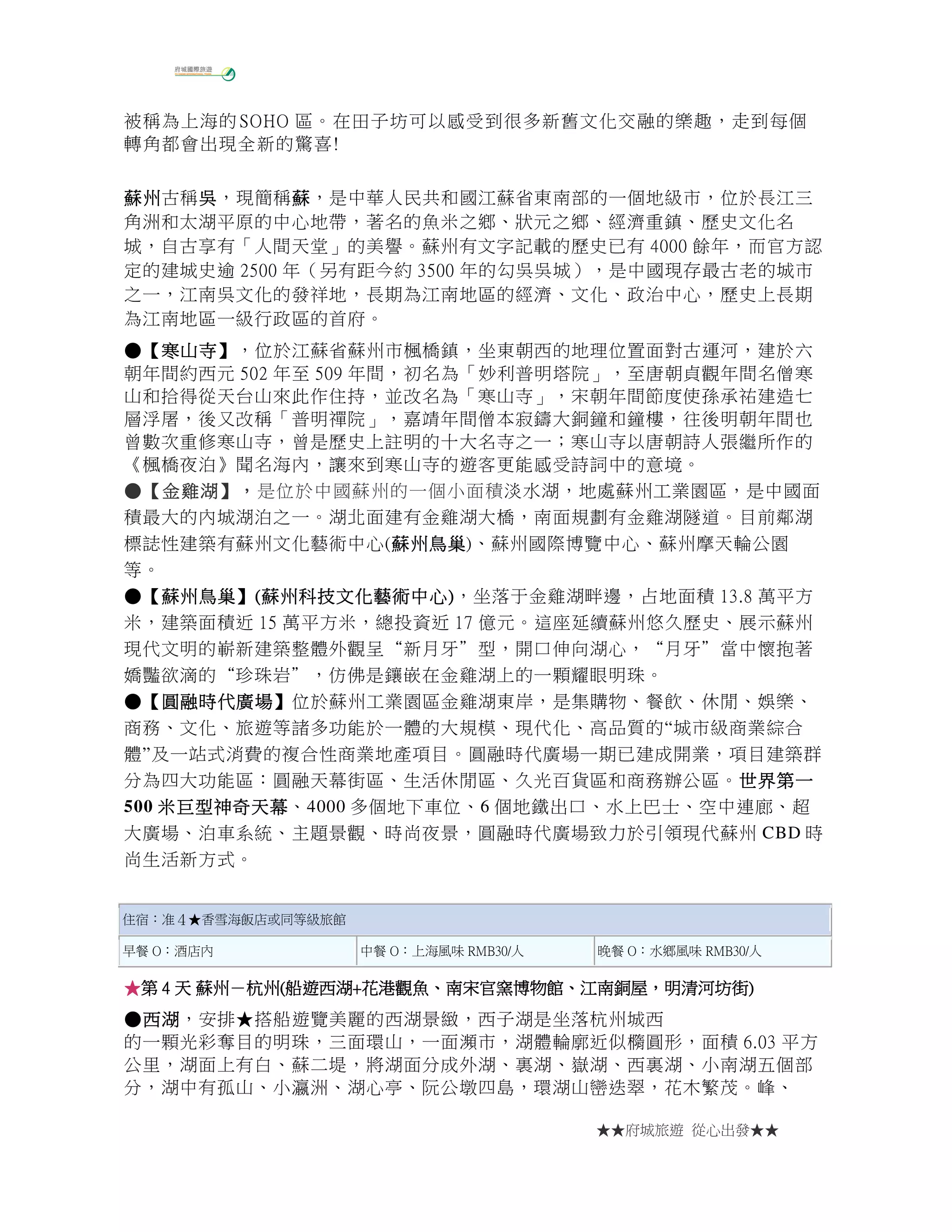 ★★府城旅遊 從心出發★★
被稱為上海的 SOHO 區。在田子坊可以感受到很多新舊文化交融的樂趣，走到每個
轉角都會出現全新的驚喜!
蘇州蘇州蘇州蘇州古稱吳吳吳吳，現簡稱蘇蘇蘇蘇，是中華人民共和國江蘇省東南部的一個地級市，位於長江三
角洲和太湖平原的中心地帶，著名的魚米之鄉、狀元之鄉、經濟重鎮、歷史文化名
城，自古享有「人間天堂」的美譽。蘇州有文字記載的歷史已有 4000 餘年，而官方認
定的建城史逾 2500 年（另有距今約 3500 年的勾吳吳城），是中國現存最古老的城市
之一，江南吳文化的發祥地，長期為江南地區的經濟、文化、政治中心，歷史上長期
為江南地區一級行政區的首府。
●●●●【【【【寒山寺寒山寺寒山寺寒山寺】】】】，位於江蘇省蘇州市楓橋鎮，坐東朝西的地理位置面對古運河，建於六
朝年間約西元 502 年至 509 年間，初名為「妙利普明塔院」，至唐朝貞觀年間名僧寒
山和拾得從天台山來此作住持，並改名為「寒山寺」，宋朝年間節度使孫承祐建造七
層浮屠，後又改稱「普明禪院」，嘉靖年間僧本寂鑄大銅鐘和鐘樓，往後明朝年間也
曾數次重修寒山寺，曾是歷史上註明的十大名寺之一；寒山寺以唐朝詩人張繼所作的
《楓橋夜泊》聞名海內，讓來到寒山寺的遊客更能感受詩詞中的意境。
●●●●【【【【金雞湖金雞湖金雞湖金雞湖】，】，】，】，是位於中國蘇州的一個小面積淡水湖，地處蘇州工業園區，是中國面
積最大的內城湖泊之一。湖北面建有金雞湖大橋，南面規劃有金雞湖隧道。目前鄰湖
標誌性建築有蘇州文化藝術中心(蘇州鳥巢蘇州鳥巢蘇州鳥巢蘇州鳥巢)、蘇州國際博覽中心、蘇州摩天輪公園
等。
●●●●【【【【蘇州鳥巢蘇州鳥巢蘇州鳥巢蘇州鳥巢】】】】((((蘇州科技文化藝術中心蘇州科技文化藝術中心蘇州科技文化藝術中心蘇州科技文化藝術中心))))，坐落于金雞湖畔邊，占地面積 13.8 萬平方
米，建築面積近 15 萬平方米，總投資近 17 億元。這座延續蘇州悠久歷史、展示蘇州
現代文明的嶄新建築整體外觀呈“新月牙”型，開口伸向湖心，“月牙”當中懷抱著
嬌豔欲滴的“珍珠岩”，仿佛是鑲嵌在金雞湖上的一顆耀眼明珠。
●●●●【【【【圓融時代廣場圓融時代廣場圓融時代廣場圓融時代廣場】】】】位於蘇州工業園區金雞湖東岸，是集購物、餐飲、休閒、娛樂、
商務、文化、旅遊等諸多功能於一體的大規模、現代化、高品質的“城市級商業綜合
體”及一站式消費的複合性商業地產項目。圓融時代廣場一期已建成開業，項目建築群
分為四大功能區：圓融天幕街區、生活休閒區、久光百貨區和商務辦公區。世界第世界第世界第世界第一一一一
500 米米米米巨型神奇天幕巨型神奇天幕巨型神奇天幕巨型神奇天幕、4000 多個地下車位、6 個地鐵出口、水上巴士、空中連廊、超
大廣場、泊車系統、主題景觀、時尚夜景，圓融時代廣場致力於引領現代蘇州 CBD 時
尚生活新方式。
住宿：准４★香雪海飯店或同等級旅館
早餐 O：酒店內 中餐 O：上海風味 RMB30/人 晚餐 O：水鄉風味 RMB30/人
★★★★第第第第 4444 天天天天 蘇州蘇州蘇州蘇州－－－－杭州杭州杭州杭州((((船遊西湖船遊西湖船遊西湖船遊西湖++++花港觀魚花港觀魚花港觀魚花港觀魚、、、、南宋官窯博物館南宋官窯博物館南宋官窯博物館南宋官窯博物館、、、、江南銅屋江南銅屋江南銅屋江南銅屋，，，，明清河坊街明清河坊街明清河坊街明清河坊街))))
●●●●西湖西湖西湖西湖，安排★搭船遊覽美麗的西湖景緻，西子湖是坐落杭州城西
的一顆光彩奪目的明珠，三面環山，一面瀕市，湖體輪廓近似橢圓形，面積 6.03 平方
公里，湖面上有白、蘇二堤，將湖面分成外湖、裏湖、嶽湖、西裏湖、小南湖五個部
分，湖中有孤山、小瀛洲、湖心亭、阮公墩四島，環湖山巒迭翠，花木繁茂。峰、
 
