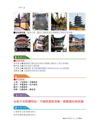 ★★府城旅遊 從心出發★★
■城隍廟商圈城隍廟商圈城隍廟商圈城隍廟商圈，最有人氣、最具上海特色及古典建築之美的百年市場。
●●●●住宿安排住宿安排住宿安排住宿安排：：：：
杭州准４★維納假日酒店(2013/04/18 開業) 或順昌大酒店或同級
蘇州准４★香雪海飯店或同級
上海准４★和頤酒店 或 新虹橋智選假日酒店(Holiday Inn)或同級
海寧准４★玉龍國際商務酒店 或同級
●●●●特色風味特色風味特色風味特色風味：：：：
上海上海上海上海－－－－上海風味上海風味上海風味上海風味、、、、本幫風味本幫風味本幫風味本幫風味
杭州杭州杭州杭州－－－－本幫風味本幫風味本幫風味本幫風味、、、、杭州風味杭州風味杭州風味杭州風味
蘇州蘇州蘇州蘇州－－－－水鄉風味水鄉風味水鄉風味水鄉風味
海寧海寧海寧海寧－－－－古鎮風味古鎮風味古鎮風味古鎮風味、、、、農家菜農家菜農家菜農家菜
全程不安排購物站全程不安排購物站全程不安排購物站全程不安排購物站，，，，中國旅遊新型態中國旅遊新型態中國旅遊新型態中國旅遊新型態，，，，輕鬆遊玩無負擔輕鬆遊玩無負擔輕鬆遊玩無負擔輕鬆遊玩無負擔
上海時空之旅 RMB180/人
杭州印象西湖 RMB250/人
 
