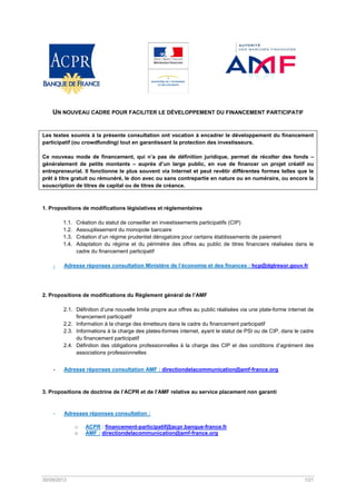  

UN NOUVEAU CADRE POUR FACILITER LE DÉVELOPPEMENT DU FINANCEMENT PARTICIPATIF

Les textes soumis à la présente consultation ont vocation à encadrer le développement du financement
participatif (ou crowdfunding) tout en garantissant la protection des investisseurs.
Ce nouveau mode de financement, qui n’a pas de définition juridique, permet de récolter des fonds –
généralement de petits montants – auprès d’un large public, en vue de financer un projet créatif ou
entrepreneurial. Il fonctionne le plus souvent via Internet et peut revêtir différentes formes telles que le
prêt à titre gratuit ou rémunéré, le don avec ou sans contrepartie en nature ou en numéraire, ou encore la
souscription de titres de capital ou de titres de créance.

1. Propositions de modifications législatives et réglementaires
1.1.
1.2.
1.3.
1.4.

‐

Création du statut de conseiller en investissements participatifs (CIP)
Assouplissement du monopole bancaire
Création d’un régime prudentiel dérogatoire pour certains établissements de paiement
Adaptation du régime et du périmètre des offres au public de titres financiers réalisées dans le
cadre du financement participatif

Adresse réponses consultation Ministère de l’économie et des finances : hcp@dgtresor.gouv.fr

 
2. Propositions de modifications du Règlement général de l’AMF
2.1. Définition d’une nouvelle limite propre aux offres au public réalisées via une plate-forme internet de
financement participatif
2.2. Information à la charge des émetteurs dans le cadre du financement participatif
2.3. Informations à la charge des plates-formes internet, ayant le statut de PSI ou de CIP, dans le cadre
du financement participatif
2.4. Définition des obligations professionnelles à la charge des CIP et des conditions d’agrément des
associations professionnelles
-

Adresse réponses consultation AMF : directiondelacommunication@amf-france.org

 
3. Propositions de doctrine de l’ACPR et de l’AMF relative au service placement non garanti

-

Adresses réponses consultation :
o
o

ACPR : financement-participatif@acpr.banque-france.fr
AMF : directiondelacommunication@amf-france.org

 
 

30/09/2013 

 

1/21 

 