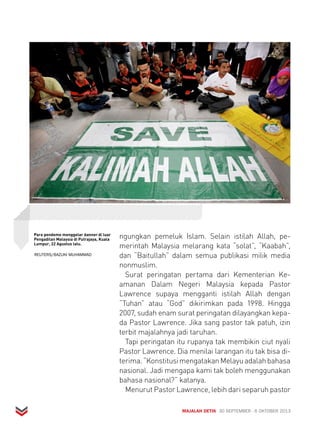ngungkan pemeluk Islam. Selain istilah Allah, pe-merintah 
Malaysia melarang kata “solat”, “Kaabah”, 
dan “Baitullah” dalam semua publikasi milik media 
nonmuslim. 
Surat peringatan pertama dari Kementerian Ke-amanan 
Dalam Negeri Malaysia kepada Pastor 
Lawrence supaya mengganti istilah Allah dengan 
“Tuhan” atau “God” dikirimkan pada 1998. Hingga 
2007, sudah enam surat peringatan dilayangkan kepa-da 
Pastor Lawrence. Jika sang pastor tak patuh, izin 
terbit majalahnya jadi taruhan. 
Tapi peringatan itu rupanya tak membikin ciut nyali 
Pastor Lawrence. Dia menilai larangan itu tak bisa di-terima. 
“Konstitusi mengatakan Melayu adalah bahasa 
nasional. Jadi mengapa kami tak boleh menggunakan 
bahasa nasional?” katanya. 
Menurut Pastor Lawrence, lebih dari separuh pastor 
MAJALAH DETIK 30 SEPTEMBER - 6 OKTOBER 2013 
Para pendemo menggelar banner di luar 
Pengadilan Malaysia di Putrajaya, Kuala 
Lumpur, 22 Agustus lalu. 
REUTERS/BAZUKI MUHAMMAD 
 