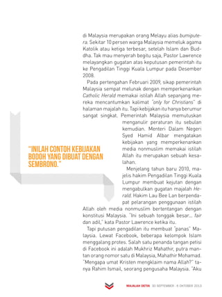 di Malaysia merupakan orang Melayu alias bumipute-ra. 
Sekitar 10 persen warga Malaysia memeluk agama 
Katolik atau ketiga terbesar, setelah Islam dan Bud-dha. 
Tak mau menyerah begitu saja, Pastor Lawrence 
melayangkan gugatan atas keputusan pemerintah itu 
ke Pengadilan Tinggi Kuala Lumpur pada Desember 
2008. 
Pada pertengahan Februari 2009, sikap pemerintah 
Malaysia sempat melunak dengan memperkenankan 
Catholic Herald memakai istilah Allah sepanjang me-reka 
mencantumkan kalimat “only for Christians” di 
halaman majalah itu. Tapi kebijakan itu hanya berumur 
sangat singkat. Pemerintah Malaysia memutuskan 
menganulir peraturan itu sebulan 
kemudian. Menteri Dalam Negeri 
Syed Hamid Albar mengatakan 
kebijakan yang memperkenankan 
media nonmuslim memakai istilah 
Allah itu merupakan sebuah kesa-lahan. 
Menjelang tahun baru 2010, ma-jelis 
hakim Pengadilan Tinggi Kuala 
Lumpur membuat kejutan dengan 
mengabulkan gugatan majalah He-rald. 
Hakim Lau Bee Lan berpenda-pat 
pelarangan penggunaan istilah 
Allah oleh media nonmuslim bertentangan dengan 
konstitusi Malaysia. “Ini sebuah tonggak besar... fair 
dan adil,” kata Pastor Lawrence ketika itu. 
Tapi putusan pengadilan itu membuat “panas” Ma-laysia. 
Lewat Facebook, beberapa kelompok Islam 
menggalang protes. Salah satu penanda tangan petisi 
di Facebook ini adalah Mukhriz Mahathir, putra man-tan 
orang nomor satu di Malaysia, Mahathir Mohamad. 
“Mengapa umat Kristen mengklaim nama Allah?” ta-nya 
Rahim Ismail, seorang pengusaha Malaysia. ”Aku 
MAJALAH DETIK 30 SEPTEMBER - 6 OKTOBER 2013 
“Inilah contoh kebijakan 
bodoh yang dibuat dengan 
sembrono.” 
 