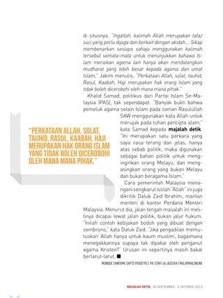 di situsnya. “Ingatlah, kalimah Allah merupakan lafaz 
suci yang perlu dijaga dan berkait dengan akidah.... Sikap 
membenarkan sesiapa sahaja menggunakan kalimah 
tersebut semata-mata untuk menunjukkan bahawa Is-lam 
meraikan agama lain hanya akan mendatangkan 
mudharat yang lebih besar kepada agama dan umat 
Islam,” Jakim menulis. “Perkataan Allah, solat, tauhid, 
Rasul, Kaabah, Haji merupakan hak orang Islam yang 
tidak boleh dicerobohi oleh mana mana pihak.” 
Khalid Samad, politikus dari Partai Islam Se-Ma-laysia 
(PAS), tak sependapat. “Banyak bukti bahwa 
pemeluk agama selain Islam pada zaman Rasulullah 
SAW menggunakan kata Allah untuk 
merujuk pada tuhan pencipta alam,” 
kata Samad kepada majalah detik. 
“Ini merupakan satu perkara yang 
saya rasa terang dan jelas, hanya 
atas sebab politik, maka digunakan 
sebagai bahan politik untuk meng-inginkan 
orang Melayu, dan meng-asingkan 
orang yang bukan Melayu 
dan bukan beragama Islam.” 
Cara pemerintah Malaysia mena-ngani 
sengkarut istilah “Allah” ini juga 
dikritik Datuk Zaid Ibrahim, mantan 
menteri di kantor Perdana Menteri 
Malaysia. Menurut dia, jalan tengah masalah ini mes-tinya 
dicapai lewat jalan politik, bukan jalur hukum. 
“Inilah contoh kebijakan bodoh yang dibuat dengan 
sembrono,” kata Datuk Zaid. “Jika pengadilan memu-tuskan 
‘Allah hanya untuk kaum muslim’, bagaimana 
menegakkannya supaya tak dipakai oleh penganut 
agama Kristen?” Urusan ini sepertinya masih bakal 
berlarut-larut. Q 
MONIQUE SHINTAMI, SAPTO PRADITYO | THE STAR | AL-JAZEERA | MALAYMAILONLINE 
MAJALAH DETIK 30 SEPTEMBER - 6 OKTOBER 2013 
“Perkataan Allah, solat, 
tauhid, Rasul, Kaabah, Haji 
merupakan hak orang Islam 
yang tidak boleh dicerobohi 
oleh mana mana pihak.” 
 