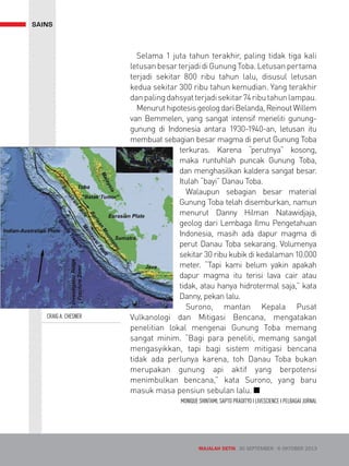 SAINS 
Selama 1 juta tahun terakhir, paling tidak tiga kali 
letusan besar terjadi di Gunung Toba. Letusan pertama 
terjadi sekitar 800 ribu tahun lalu, disusul letusan 
kedua sekitar 300 ribu tahun kemudian. Yang terakhir 
dan paling dahsyat terjadi sekitar 74 ribu tahun lampau. 
Menurut hipotesis geolog dari Belanda, Reinout Willem 
van Bemmelen, yang sangat intensif meneliti gunung-gunung 
di Indonesia antara 1930-1940-an, letusan itu 
membuat sebagian besar magma di perut Gunung Toba 
terkuras. Karena “perutnya” kosong, 
maka runtuhlah puncak Gunung Toba, 
dan menghasilkan kaldera sangat besar. 
Itulah “bayi” Danau Toba. 
Walaupun sebagian besar material 
Gunung Toba telah disemburkan, namun 
menurut Danny Hilman Natawidjaja, 
geolog dari Lembaga Ilmu Pengetahuan 
Indonesia, masih ada dapur magma di 
perut Danau Toba sekarang. Volumenya 
sekitar 30 ribu kubik di kedalaman 10.000 
meter. “Tapi kami belum yakin apakah 
dapur magma itu terisi lava cair atau 
tidak, atau hanya hidrotermal saja,” kata 
Danny, pekan lalu. 
Surono, mantan Kepala Pusat 
Vulkanologi dan Mitigasi Bencana, mengatakan 
penelitian lokal mengenai Gunung Toba memang 
sangat minim. “Bagi para peneliti, memang sangat 
mengasyikkan, tapi bagi sistem mitigasi bencana 
tidak ada perlunya karena, toh Danau Toba bukan 
merupakan gunung api aktif yang berpotensi 
menimbulkan bencana,” kata Surono, yang baru 
masuk masa pensiun sebulan lalu. Q 
MONIQUE SHINTAMI, SAPTO PRADITYO I LIVESCIENCE I PELBAGAI JURNAL 
CRAIG A. CHESNER 
MAJALAH DETIK 30 SEPTEMBER - 6 OKTOBER 2013 
 