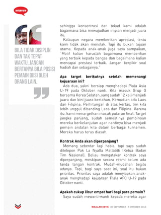 INTERVIEW 
sehingga konsentrasi dan tekad kami adalah 
bagaimana bisa mewujudkan impian menjadi juara 
itu. 
Kalaupun negara memberikan apresiasi, tentu 
kami tidak akan menolak. Tapi itu bukan tujuan 
utama. Kepada anak-anak juga saya sampaikan, 
“Motif kalian haruslah bagaimana memberikan 
yang terbaik kepada bangsa dan bagaimana kalian 
mencapai prestasi terbaik. Jangan berpikir soal 
hadiah dan sebagainya.” 
Apa target berikutnya setelah memenangi 
kejuaraan ini? 
Ada dua, yakni bersiap menghadapi Piala Asia 
U-19 pada Oktober nanti. Kita masuk Grup G 
bersama Korea Selatan, yang sudah 12 kali menjadi 
juara dan kini juara bertahan. Kemudian ada Laos 
dan Filipina. Perhitungan di atas kertas, tim kita 
lebih unggul dibanding Laos dan Filipina. Karena 
itu, kami menargetkan masuk putaran final. Target 
jangka panjang, sudah semestinya pembinaan 
mereka berkelanjutan agar nantinya bisa menjadi 
pemain andalan kita dalam berbagai turnamen. 
Mereka harus terus diasah. 
Kontrak Anda akan diperpanjang? 
Memang sebentar lagi habis, tapi saya sudah 
ditelepon Pak La Nyalla Mattalitti (Ketua Badan 
Tim Nasional). Beliau mengatakan kontrak saya 
diperpanjang, meskipun secara resmi belum ada 
tanda tangan kontrak. Mudah-mudahan begitu 
adanya. Tapi, bagi saya saat ini, soal itu bukan 
prioritas. Prioritas saya adalah menyiapkan anak-anak 
menghadapi kejuaraan Piala AFC U-19 pada 
Oktober nanti. 
Apakah cukup libur empat hari bagi para pemain? 
Saya sudah mewanti-wanti kepada mereka agar 
MAJALAH DETIK 30 SEPTEMBER - 6 OKTOBER 2013 
Bila tidak disiplin 
dan tak tepat 
waktu, jangan 
bertanya bila posisi 
pemain diisi oleh 
orang lain. 
 