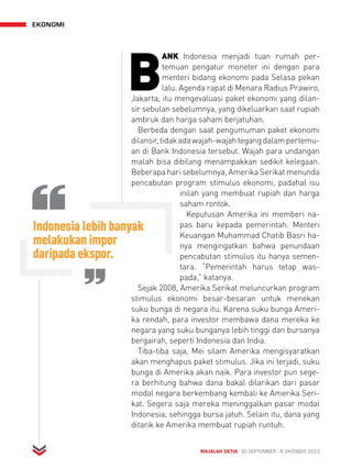 MAJALAH DETIK 30 SEPTEMBER - 6 OKTOBER 2013 
ekonomi 
BANK Indonesia menjadi tuan rumah per-temuan 
pengatur moneter ini dengan para 
menteri bidang ekonomi pada Selasa pekan 
lalu. Agenda rapat di Menara Radius Prawiro, 
Jakarta, itu mengevaluasi paket ekonomi yang dilan-sir 
sebulan sebelumnya, yang dikeluarkan saat rupiah 
ambruk dan harga saham berjatuhan. 
Berbeda dengan saat pengumuman paket ekonomi 
dilansir, tidak ada wajah-wajah tegang dalam pertemu-an 
di Bank Indonesia tersebut. Wajah para undangan 
malah bisa dibilang menampakkan sedikit kelegaan. 
Beberapa hari sebelumnya, Amerika Serikat menunda 
pencabutan program stimulus ekonomi, padahal isu 
inilah yang membuat rupiah dan harga 
saham rontok. 
Keputusan Amerika ini memberi na-pas 
baru kepada pemerintah. Menteri 
Keuangan Muhammad Chatib Basri ha-nya 
mengingatkan bahwa penundaan 
pencabutan stimulus itu hanya semen-tara. 
“Pemerintah harus tetap was-pada,” 
katanya. 
Indonesia lebih banyak 
melakukan impor 
daripada ekspor. 
Sejak 2008, Amerika Serikat meluncurkan program 
stimulus ekonomi besar-besaran untuk menekan 
suku bunga di negara itu. Karena suku bunga Ameri-ka 
rendah, para investor membawa dana mereka ke 
negara yang suku bunganya lebih tinggi dan bursanya 
bergairah, seperti Indonesia dan India. 
Tiba-tiba saja, Mei silam Amerika mengisyaratkan 
akan menghapus paket stimulus. Jika ini terjadi, suku 
bunga di Amerika akan naik. Para investor pun sege-ra 
berhitung bahwa dana bakal dilarikan dari pasar 
modal negara berkembang kembali ke Amerika Seri-kat. 
Segera saja mereka meninggalkan pasar modal 
Indonesia, sehingga bursa jatuh. Selain itu, dana yang 
ditarik ke Amerika membuat rupiah runtuh. 
 