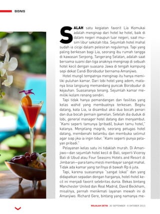 BISNIS 
SALAH satu kegiatan favorit Lia Komukai 
adalah menginap dari hotel ke hotel, baik di 
dalam negeri maupun luar negeri, saat mu-sim 
libur sekolah tiba. Sejumlah hotel mahal 
sudah ia cicipi dalam pelesiran regulernya. Tapi yang 
paling berkesan bagi Lia, seorang ibu rumah tangga 
di kawasan Serpong, Tangerang Selatan, adalah saat 
bersama suami dan tiga anaknya menginap di sebuah 
hotel kecil dengan suasana Jawa di tengah kampung 
sepi dekat Candi Borobudur bernama Amanjiwo. 
Hotel mungil tempatnya menginap itu hanya memi-liki 
puluhan kamar. Dari lobi hotel yang adem, mata-nya 
bisa langsung memandang puncak Borobudur di 
kejauhan. Suasananya tenang. Sejumlah kamar me-miliki 
kolam renang sendiri. 
Tapi tidak hanya pemandangan dan fasilitas yang 
kelas wahid yang membuatnya terkesan. Begitu 
datang, kata Lia, ia disambut aksi dua bocah penari 
dan dua bocah pemain gamelan. Setelah dia duduk di 
lobi, general manager hotel datang dan menyambut. 
“Kami seperti tamunya (pribadi), bukan tamu hotel,” 
katanya. Menjelang magrib, seorang petugas hotel 
datang, membenahi kelambu dan membuka selimut 
agar siap jika ia ingin tidur. “Kami seperti punya pela-yan 
pribadi.” 
Pelayanan kelas satu ini tidaklah murah. Di Aman-jiwo— 
dan sejumlah hotel kecil di Bali, seperti Viceroy 
Bali di Ubud atau Four Seasons Hotels and Resort di 
Jimbaran—para tamu mesti membayar sangat mahal. 
Tidak ada kamar yang tarifnya di bawah Rp 6 juta. 
Tapi, karena suasananya “sangat lokal” dan yang 
didapatkan sepadan dengan harganya, hotel-hotel ke-cil 
ini menjadi favorit selebritas dunia. Bekas bintang 
Manchester United dan Real Madrid, David Beckham, 
misalnya, pernah menikmati layanan mewah ini di 
Amanjiwo. Richard Gere, bintang yang namanya me- 
MAJALAH DETIK 30 SEPTEMBER - 6 OKTOBER 2013 
 