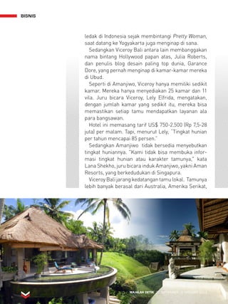 BISNIS 
ledak di Indonesia sejak membintangi Pretty Woman, 
saat datang ke Yogyakarta juga menginap di sana. 
Sedangkan Viceroy Bali antara lain membanggakan 
nama bintang Hollywood papan atas, Julia Roberts, 
dan penulis blog desain paling top dunia, Garance 
Dore, yang pernah menginap di kamar-kamar mereka 
di Ubud. 
Seperti di Amanjiwo, Viceroy hanya memiliki sedikit 
kamar. Mereka hanya menyediakan 25 kamar dan 11 
vila. Juru bicara Viceroy, Lely Elfrida, mengatakan, 
dengan jumlah kamar yang sedikit itu, mereka bisa 
memastikan setiap tamu mendapatkan layanan ala 
para bangsawan. 
Hotel ini memasang tarif US$ 750-2.500 (Rp 7,5-28 
juta) per malam. Tapi, menurut Lely, “Tingkat hunian 
per tahun mencapai 85 persen.” 
Sedangkan Amanjiwo tidak bersedia menyebutkan 
tingkat huniannya. Kami tidak bisa membuka infor-masi 
tingkat hunian atau karakter tamunya, kata 
Lana Shekho, juru bicara induk Amanjiwo, yakni Aman 
Resorts, yang berkedudukan di Singapura. 
Viceroy Bali jarang kedatangan tamu lokal. Tamunya 
lebih banyak berasal dari Australia, Amerika Serikat, 
MAJALAH DETIK 30 SEPTEMBER - 6 OKTOBER 2013 
 