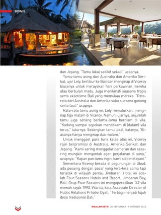 BISNIS 
dan Jepang. “Tamu lokal sedikit sekali,” ucapnya. 
Tamu-tamu asing dari Australia dan Amerika Seri-kat, 
ujar Lely, berlibur ke Bali dan menginap di Viceroy 
biasanya untuk merayakan hari perkawinan mereka 
atau berbulan madu. Juga menikmati suasana tropis 
serta eksotisme Bali yang memukau mereka. “Rata-rata 
dari Australia dan Amerika suka suasana gunung 
serta laut,” ucapnya. 
Rata-rata tamu asing ini, Lely menuturkan, mengi-nap 
tiga malam di Viceroy. Namun, ujarnya, sejumlah 
tamu juga senang berlama-lama berdiam di vila. 
“Kadang sampai sepekan mendekam di (dalam) vila 
terus,” tuturnya. Sedangkan tamu lokal, katanya, “Bi-asanya 
hanya menginap dua malam.” 
Untuk menggaet para turis kelas atas ini, Viceroy 
rajin berpromosi di Australia, Amerika Serikat, dan 
Jepang. “Kami sering menggelar pameran dan sese-ring 
mungkin mengontak agen perjalanan di sana,” 
ucapnya. “Kapan pun tamu ingin, kami siap melayani.” 
Sementara Viceroy berada di pegunungan di Ubud, 
ada pesaing dengan pasar yang kira-kira sama tapi 
terletak di wilayah pantai, Jimbaran. Hotel ini ada-lah 
Four Seasons Hotels and Resort, Jimbaran Bay, 
Bali. Grup Four Seasons ini mengoperasikan 147 vila 
mewah sejak 1993. Vila itu, kata Associate Director of 
Public Relations Prhativi Dyah, “Terbagi menjadi tujuh 
desa tradisional Bali.” 
MAJALAH DETIK 30 SEPTEMBER - 6 OKTOBER 2013 
 