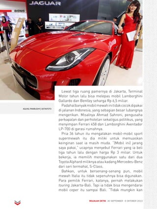 bisnis 
Lewat tiga ruang pamernya di Jakarta, Terminal 
Motor tahun lalu bisa melepas mobil Lamborghini 
Gallardo dan Bentley seharga Rp 6,5 miliar. 
Padahal banyak mobil mewah ini tidak cocok dipakai 
di jalanan Indonesia, yang sebagian besar lubangnya 
mengerikan. Misalnya Ahmad Sahroni, pengusaha 
perkapalan dan perhotelan sekaligus politikus, yang 
menyimpan Ferrari 458 dan Lamborghini Aventador 
LP-700 di garasi rumahnya. 
Pria 36 tahun itu mengatakan mobil-mobil sport 
supermewah itu dia miliki untuk memuaskan 
keinginan saat ia masih muda. “(Mobil ini) jarang 
saya pakai,” ucapnya menyebut Ferrari yang ia beli 
tiga tahun lalu dengan harga Rp 3 miliar. Untuk 
bekerja, ia memilih menggunakan satu dari dua 
Toyota Alphard miliknya atau kadang Mercedes-Benz 
dari seri termahal, S-Class. 
Bahkan, untuk bersenang-senang pun, mobil 
mewah Italia itu tidak sepenuhnya bisa digunakan. 
Para pemilik Ferrari, katanya, pernah melakukan 
touring Jakarta-Bali. Tapi ia tidak bisa mengendarai 
mobil ceper itu sampai Bali. “Tidak mungkin kan 
MAJALAH DETIK 30 SEPTEMBER - 6 OKTOBER 2013 
AGUNG PAMBUDHY| DETIKFOTO 
 