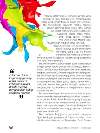MAJALAH DETIK 30 SEPTEMBER - 6 OKTOBER 2013 
pameran 
melukis adalah praktik menyalin gambar yang 
nampak di luar, menjadi seni menampakkan 
image yang tersembunyi di dalam diri seniman. 
Dia menekankan kejujuran melihat realitas 
sekitar sehingga objek-objek yang kumuh 
pun dapat mengungkapkan kebenaran. 
Sudjojono secara tegas meng-ambil 
sikap oposisi terhadap 
Mooi Indie (Hindia Molek), baik 
lewat tulisan maupun karya lukisnya. 
Keyakinan ini jadi titik tolak pemben-tukan 
sikapnya dalam memahami 
Indonesia, yang saat itu belum 
di- proklamasikan merdeka. Su djojono 
melukis dalam kesadaran realisme yang disebutnya 
seni lukis “Indonesia baru”. 
Dalam tulisannya, Zaman Raden Saleh dibandingkan 
dengan Zaman Pelukis-pelukis Angkatan Muda, “Benda-benda 
tak diatur-atur digambarkan secara sederhana, 
tetapi secara benar. Gambar yang jelek digambar jelek. 
Pelukis ini tak lari ke gunung-gunung untuk mencari 
kebagusan, tetapi di kota mereka menunjukkan hidup 
sekeliling mereka. Botol, panci, sepatu, kantor, kursi, 
adik-adik, ibu-ibu, kota, jembatan busuk, selokan, ja-lan- 
jalan, dan kuli-kuli melarat menjadi benda-benda 
gambar mereka.” 
Dia membandingkan kecenderungan lukisan para 
seniman muda sezamannya dengan lukisan romantis-isme 
pelukis Raden Saleh Bustaman yang dianggap-nya 
terlalu gelap dan menyembunyikan banyak hal. 
Meski tak dapat dimungkiri, “realisme Sudjojono” ini 
tak lepas dari tren berkembangnya gerakan realisme 
pada awal abad ke-20. 
Dari realisme Sudjojono itu pula lahir ungkapan 
“jiwa ketok (jiwa yang nampak)”, termuat dalam risa-lah 
Kesenian, Seniman, dan Masyarakat (1946). Bahwa 
Pelukis ini tak lari 
ke gunung-gunung 
untuk mencari 
kebagusan, tetapi 
di kota mereka 
menunjukkan hidup 
sekeliling mereka 
 