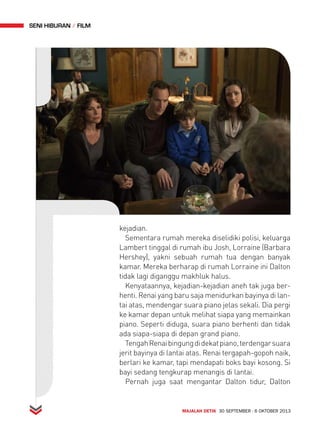 MAJALAH DETIK 30 SEPTEMBER - 6 OKTOBER 2013 
seni hiburan FiLM 
kejadian. 
Sementara rumah mereka diselidiki polisi, keluarga 
Lambert tinggal di rumah ibu Josh, Lorraine (Barbara 
Hershey), yakni sebuah rumah tua dengan banyak 
kamar. Mereka berharap di rumah Lorraine ini Dalton 
tidak lagi diganggu makhluk halus. 
Kenyataannya, kejadian-kejadian aneh tak juga ber-henti. 
Renai yang baru saja menidurkan bayinya di lan-tai 
atas, mendengar suara piano jelas sekali. Dia pergi 
ke kamar depan untuk melihat siapa yang memainkan 
piano. Seperti diduga, suara piano berhenti dan tidak 
ada siapa-siapa di depan grand piano. 
Tengah Renai bingung di dekat piano, terdengar suara 
jerit bayinya di lantai atas. Renai tergapah-gopoh naik, 
berlari ke kamar, tapi mendapati boks bayi kosong. Si 
bayi sedang tengkurap menangis di lantai. 
Pernah juga saat mengantar Dalton tidur, Dalton 
 